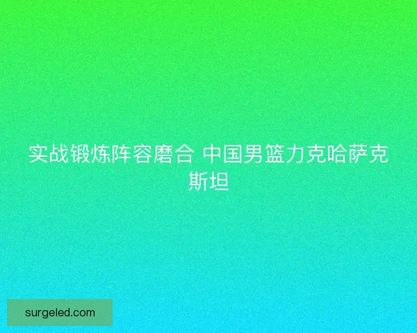 实战锻炼阵容磨合 中国男篮力克哈萨克斯坦