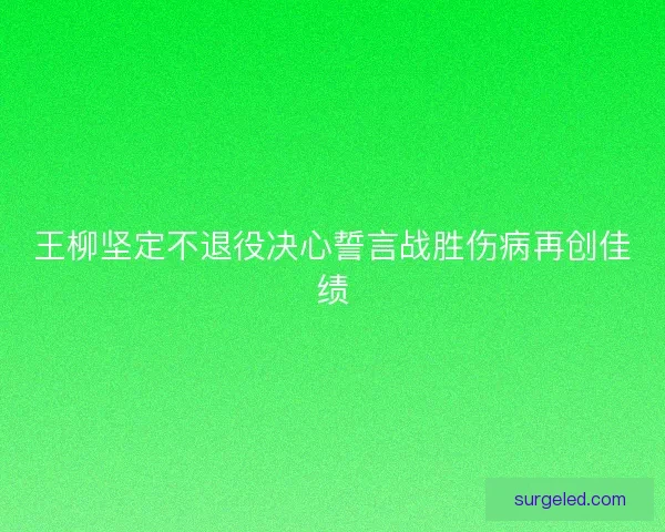王柳坚定不退役决心誓言战胜伤病再创佳绩
